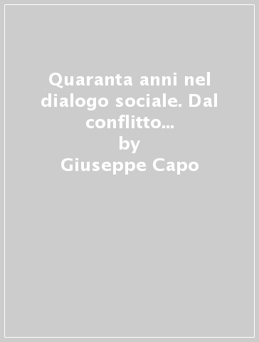 Quaranta anni nel dialogo sociale. Dal conflitto alla concertazione - Giuseppe Capo