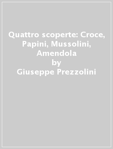 Quattro scoperte: Croce, Papini, Mussolini, Amendola - Giuseppe Prezzolini