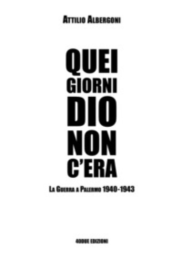Quei giorni Dio non c'era. La guerra a Palermo 1940-1943 - Attilio Albergoni