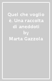 Quel che voglio è. Una raccolta di aneddoti