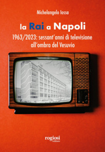 La RAI a Napoli. 1963-2023: sessant'anni di televisione all'ombra del Vesuvio - Michelangelo Iossa
