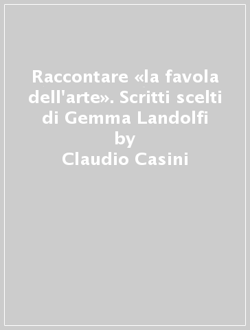 Raccontare «la favola dell'arte». Scritti scelti di Gemma Landolfi - Claudio Casini - Annamaria Ducci
