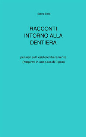 Racconti intorno alla dentiera. Pensieri sull'esistere liberamente i(N)spirati in una casa di riposo - Sabra Biella