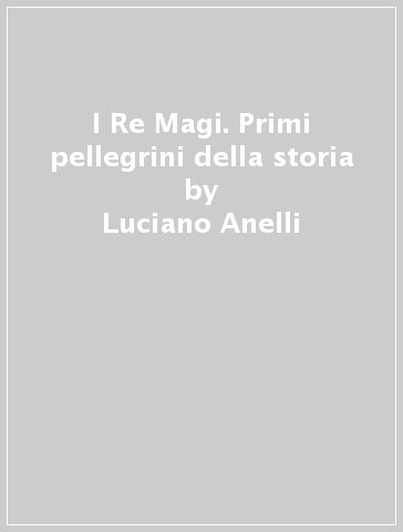 I Re Magi. Primi pellegrini della storia - Luciano Anelli