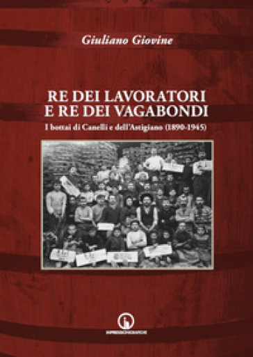 Re dei lavoratori e re dei vagabondi. I bottai di Canelli e dell'Astigiano (1890-1945). Ediz. illustrata - Giuliano Giovine