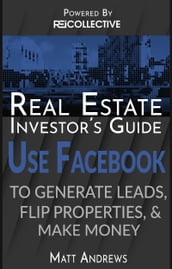 Real Estate Investor s Guide: Using Facebook to Generate Leads, Flip Properties & Make Money