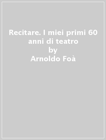 Recitare. I miei primi 60 anni di teatro - Arnoldo Foà