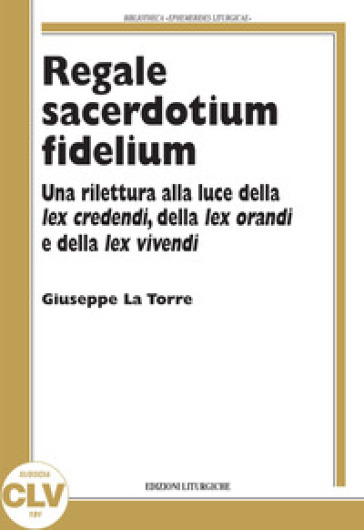 Regale sacerdotium fidelium. Una rilettura alla luce della lex credendi, della lex orandi e della lex vivendi - Giuseppe La Torre