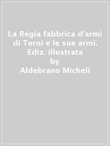 La Régia fabbrica d'armi di Terni e le sue armi. Ediz. illustrata - Aldebrano Micheli