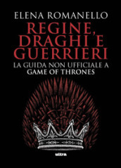 Regine, draghi e guerrieri. La guida non ufficiale a Game of Thrones