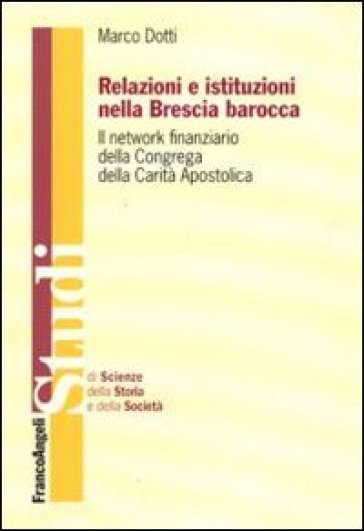 Relazioni e istituzioni nella Brescia barocca. Il network finanziario della Congrega della Carità Apostolica - Marco Dotti