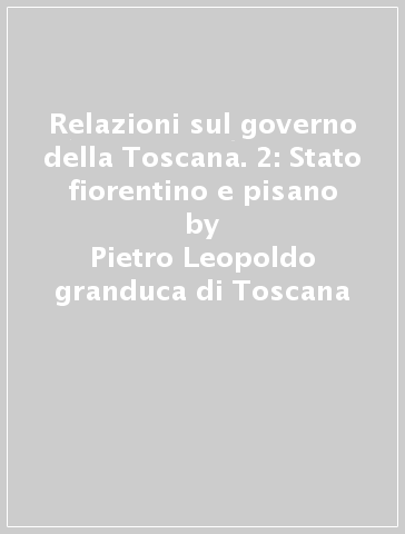 Relazioni sul governo della Toscana. 2: Stato fiorentino e pisano - Pietro Leopoldo granduca di Toscana