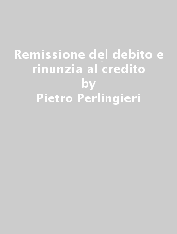 Remissione del debito e rinunzia al credito - Pietro Perlingieri
