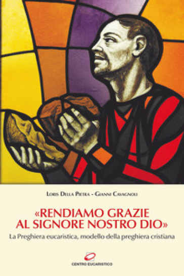 «Rendiamo grazie al signore nostro Dio». La preghiera eucaristica, modello della preghiera cristiana - Gianni Cavagnoli - Loris Della Pietra