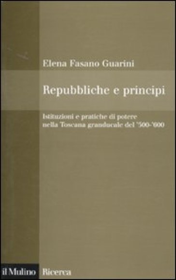 Repubbliche e principi. Istituzioni e pratiche di potere nella Toscana granducale del '500-'600 - Elena Fasano Guarini