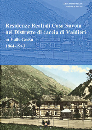 Residenze reali di Casa Savoia nel Distretto di caccia di Valdieri in Valle Gesso (1864-1943) - Simone P. Milan - Alessandro Milan