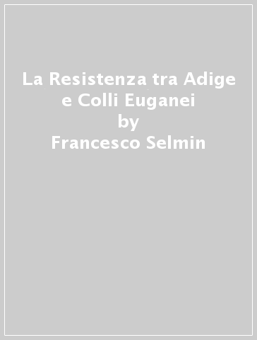 La Resistenza tra Adige e Colli Euganei - Francesco Selmin