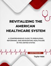 Revitalizing the American Healthcare System: A Comprehensive Guide to Rebuilding, Reforming, and Reinventing Healthcare in the United States