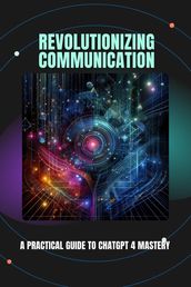 Revolutionizing Communication: A Practical Guide to ChatGPT 4 Mastery
