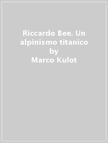 Riccardo Bee. Un alpinismo titanico - Marco Kulot - Angela Bertogna