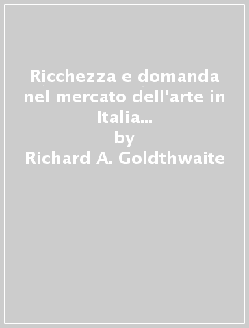 Ricchezza e domanda nel mercato dell'arte in Italia dal Trecento al Seicento. Cultura materiale e consumismo - Richard A. Goldthwaite