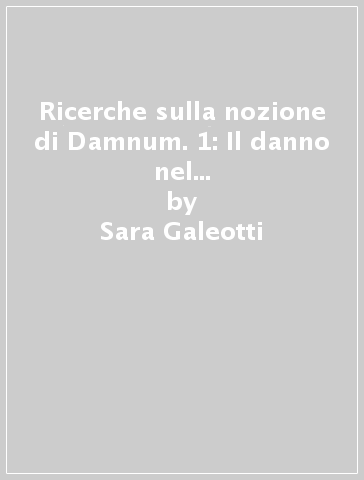 Ricerche sulla nozione di Damnum. 1: Il danno nel diritto romano tra semantica e interpretazione - Sara Galeotti