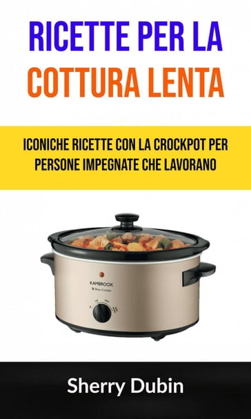 Ricette Per La Cottura Lenta: Iconiche Ricette Con La Crockpot Per Persone Impegnate Che Lavorano - Sherry Dubin