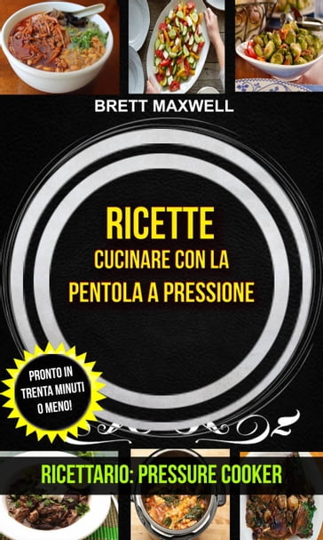 Ricette: Cucinare con la pentola a pressione: pronto in trenta minuti o meno! (Ricettario: Pressure Cooker) - Brett Maxwell