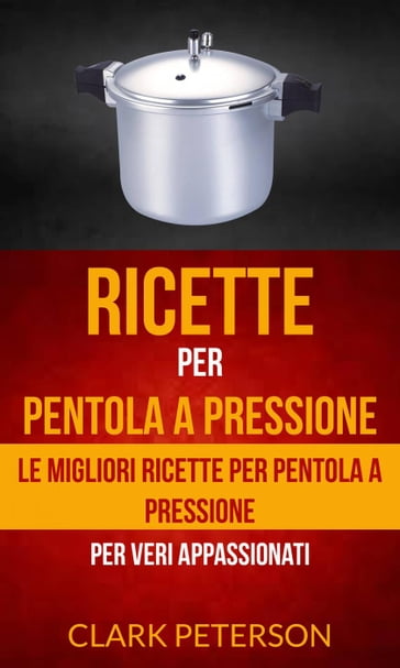 Ricette per pentola a pressione: le migliori ricette per pentola a pressione (per veri appassionati) - Clark Peterson