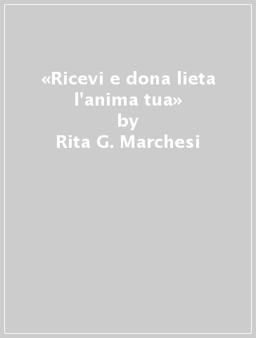 «Ricevi e dona lieta l'anima tua» - Rita G. Marchesi