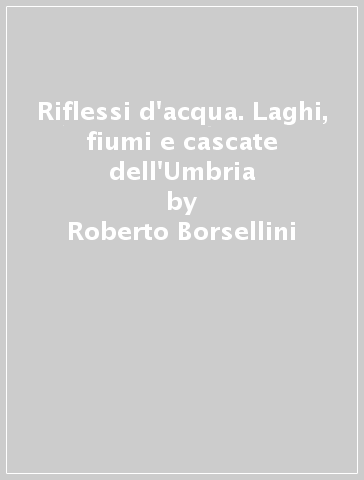 Riflessi d'acqua. Laghi, fiumi e cascate dell'Umbria - Roberto Borsellini - Enrico Mezzasoma