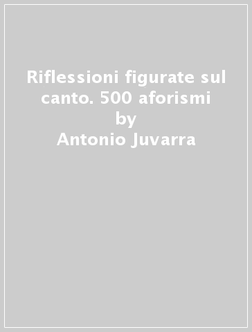 Riflessioni figurate sul canto. 500 aforismi - Antonio Juvarra