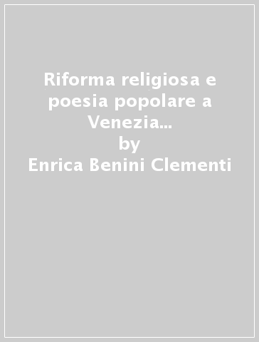 Riforma religiosa e poesia popolare a Venezia nel Cinquecento. Alessandro Caravia - Enrica Benini Clementi