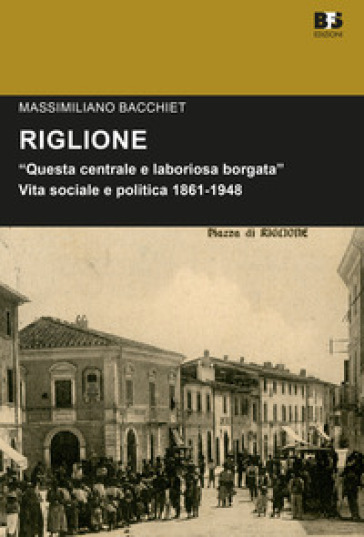Riglione. «Questa centrale e laboriosa borgata». Vita sociale e politica 1861-1948 - Massimiliano Bacchiet