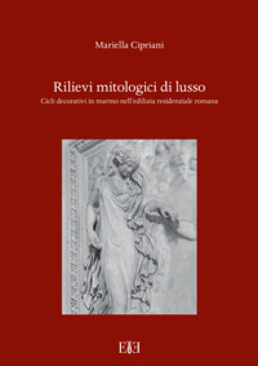 Rilievi mitologici di lusso. Cicli decorativi in marmo nell'edilizia residenziale romana - Mariella Cipriani