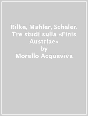 Rilke, Mahler, Scheler. Tre studi sulla «Finis Austriae» - Morello Acquaviva