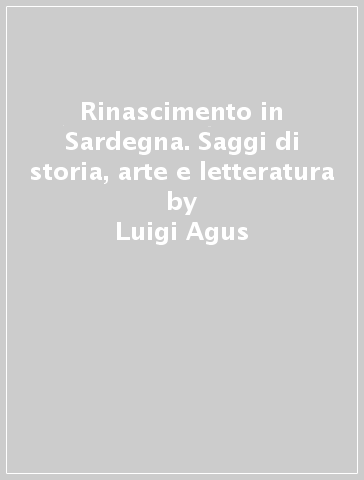 Rinascimento in Sardegna. Saggi di storia, arte e letteratura - Luigi Agus