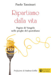 Ripartiamo dalla vita. Pagine di Vangelo nelle pieghe del quotidiano. Ediz. a colori