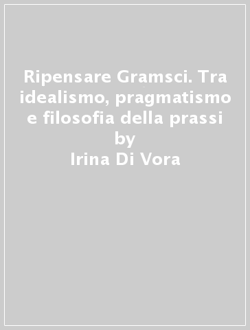 Ripensare Gramsci. Tra idealismo, pragmatismo e filosofia della prassi - Umberto Margiotta - Irina Di Vora