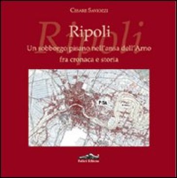 Ripoli. Un sobborgo pisano nell'ansa dell'Arno fra cronaca e storia - Cesare Saviozzi