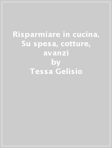 Risparmiare in cucina. Su spesa, cotture, avanzi - Tessa Gelisio