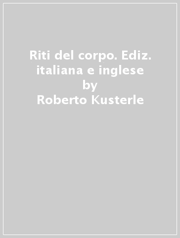 Riti del corpo. Ediz. italiana e inglese - Roberto Kusterle - Giuseppe O. Longo