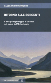 Ritorno alle sorgenti. Il mio pellegrinaggio a Oriente nel cuore dell Ortodossia