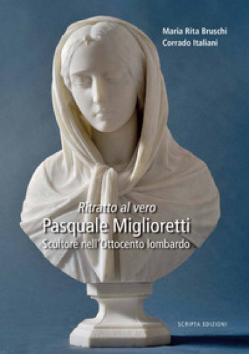 Ritratto al vero. Pasquale Miglioretti. Scultore nell'Ottocento lombardo - Maria Rita Bruschi - Corrado Italiani