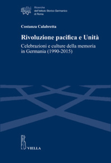 Rivoluzione pacifica e Unità. Celebrazioni e culture della memoria in Germania (1990-2015) - Costanza Calabretta