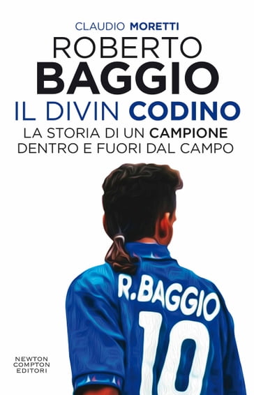 Roberto Baggio, il Divin Codino. La storia di un campione dentro e fuori dal campo - Claudio Moretti