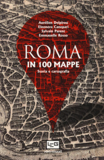 Roma in 100 mappe. Dal IX secolo a.C. ai giorni nostri. Storia e cartografia - Aurélien Delpirou - Eleonora Canepari - Sylvain Parent - Emmanuelle Rosso