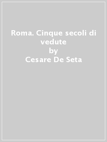 Roma. Cinque secoli di vedute - Cesare De Seta