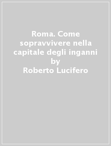 Roma. Come sopravvivere nella capitale degli inganni - Roberto Lucifero