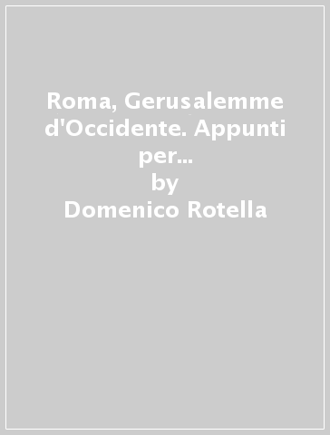 Roma, Gerusalemme d'Occidente. Appunti per un viaggio (quasi) mistico nell'urbe - Domenico Rotella
